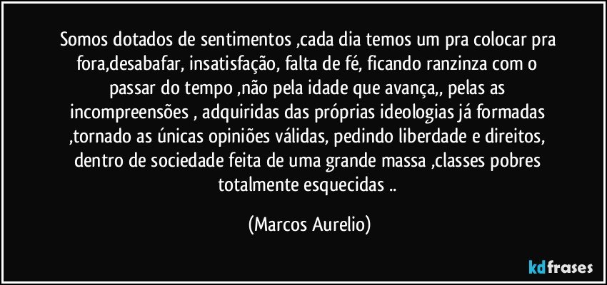 Somos dotados de sentimentos ,cada dia temos um pra colocar pra fora,desabafar, insatisfação, falta de fé, ficando ranzinza com o passar do tempo ,não pela idade que avança,, pelas as  incompreensões  , adquiridas das próprias ideologias já formadas ,tornado as únicas opiniões válidas, pedindo liberdade e direitos, dentro de sociedade feita de uma  grande massa ,classes  pobres totalmente  esquecidas .. (Marcos Aurelio)