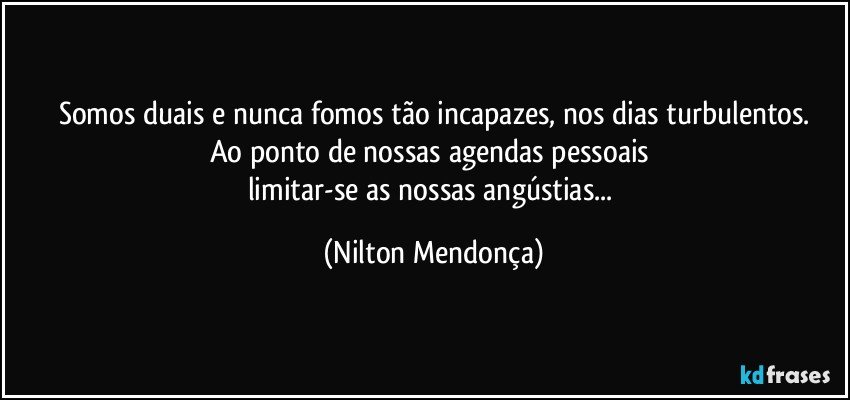 Somos duais e nunca fomos tão incapazes, nos dias turbulentos.
Ao ponto de nossas agendas pessoais 
limitar-se as nossas angústias... (Nilton Mendonça)