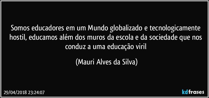 Somos educadores em um Mundo globalizado e tecnologicamente hostil, educamos além dos muros da escola e da sociedade que nos conduz a uma educação viril (Mauri Alves da Silva)