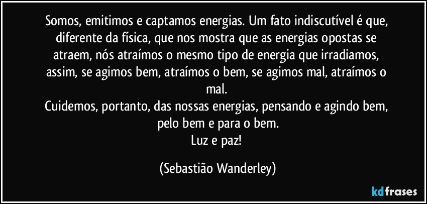 Somos, emitimos e captamos energias. Um fato indiscutível é que, diferente da física, que nos mostra que as energias opostas se atraem, nós atraímos o mesmo tipo de energia que irradiamos, assim, se agimos bem, atraímos o bem, se agimos mal, atraímos o mal. 
Cuidemos, portanto, das nossas energias, pensando e agindo bem, pelo bem e para o bem.
Luz e paz! (Sebastião Wanderley)