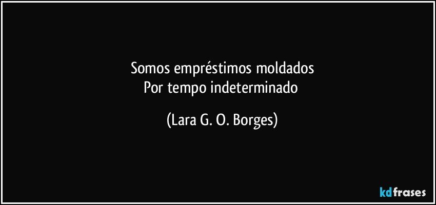 Somos empréstimos moldados
Por tempo indeterminado (Lara G. O. Borges)