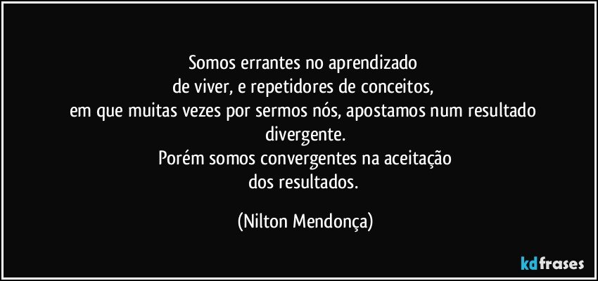 ⁠
Somos errantes no aprendizado 
de viver, e repetidores de conceitos, 
em que muitas vezes por sermos nós, apostamos num resultado divergente.
Porém somos convergentes na aceitação
dos resultados. (Nilton Mendonça)