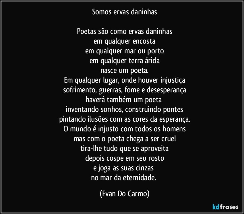 Somos ervas daninhas

Poetas são como ervas daninhas
em qualquer encosta
em qualquer mar ou porto
em qualquer terra árida
nasce um poeta.
Em qualquer lugar, onde houver injustiça
sofrimento, guerras, fome e desesperança
haverá também um poeta 
inventando sonhos, construindo pontes
pintando ilusões com as cores da esperança.
O mundo é injusto com todos os homens
mas com o poeta chega a ser cruel
tira-lhe tudo que se aproveita
depois cospe em seu rosto
e joga as suas cinzas 
no mar da eternidade. (Evan Do Carmo)