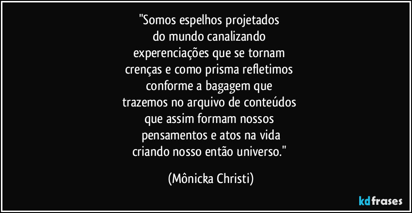 "Somos espelhos projetados 
do mundo canalizando 
experenciações que se tornam 
crenças e como prisma refletimos 
conforme a bagagem que 
trazemos no arquivo de conteúdos 
que assim formam nossos 
pensamentos e atos na vida
criando nosso então universo." (Mônicka Christi)