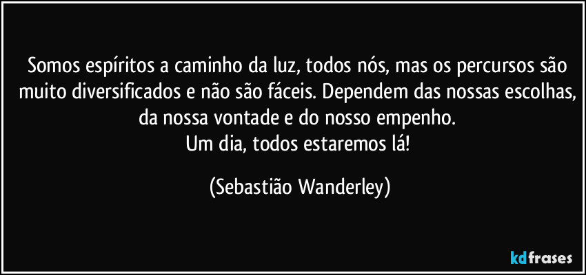 Somos espíritos a caminho da luz, todos nós, mas os percursos são muito diversificados e não são fáceis. Dependem das nossas escolhas, da nossa vontade e do nosso empenho. 
Um dia, todos estaremos lá! (Sebastião Wanderley)