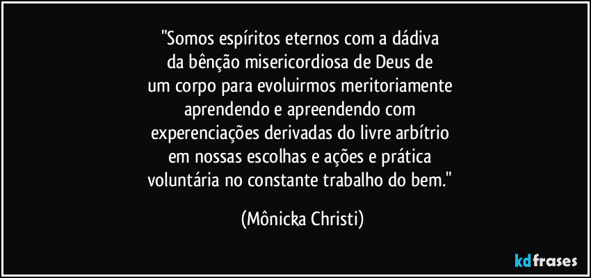 "Somos espíritos eternos com a dádiva 
da bênção misericordiosa de Deus de 
um corpo para evoluirmos meritoriamente 
aprendendo e apreendendo com 
experenciações derivadas do livre arbítrio 
em nossas escolhas e ações e prática 
voluntária no constante trabalho do bem." (Mônicka Christi)