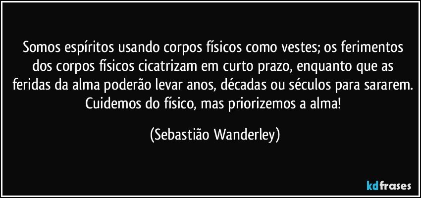 Somos espíritos usando corpos físicos como vestes; os ferimentos dos corpos físicos cicatrizam em curto prazo, enquanto que as feridas da alma poderão levar anos, décadas ou séculos para sararem. Cuidemos do físico, mas priorizemos a alma! (Sebastião Wanderley)