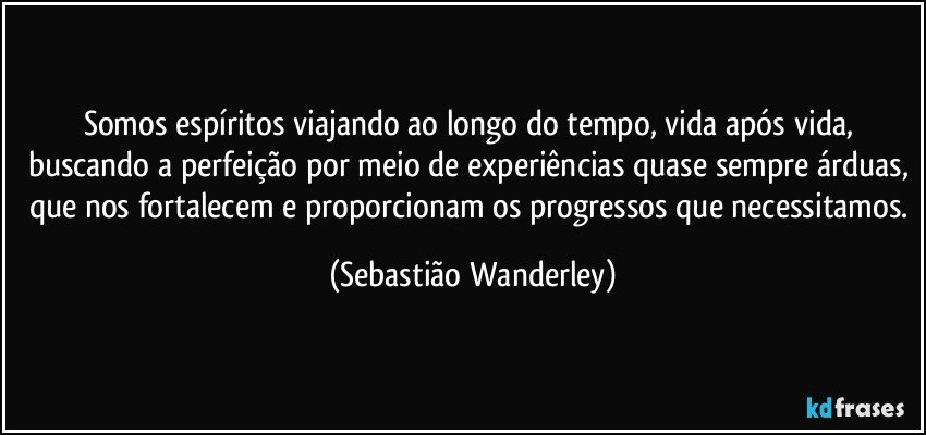 Somos espíritos viajando ao longo do tempo, vida após vida, buscando a perfeição por meio de experiências quase sempre árduas, que nos fortalecem e proporcionam os progressos que necessitamos. (Sebastião Wanderley)