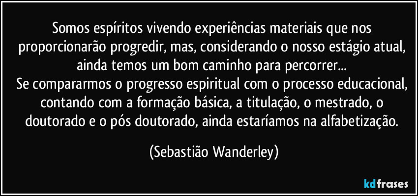 Somos espíritos vivendo experiências materiais que nos proporcionarão progredir, mas, considerando o nosso estágio atual, ainda temos um bom caminho para percorrer... 
Se compararmos o progresso espiritual com o processo educacional, contando com a formação básica, a titulação, o mestrado, o doutorado e o pós doutorado, ainda estaríamos na alfabetização. (Sebastião Wanderley)