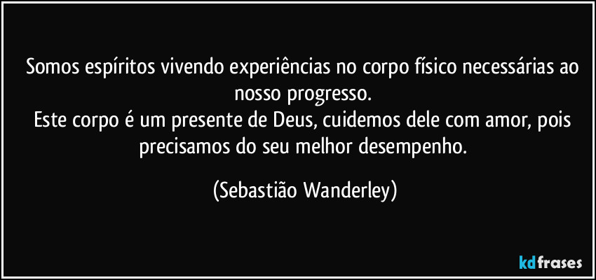 Somos espíritos vivendo experiências no corpo físico necessárias ao nosso progresso. 
Este corpo é um presente de Deus, cuidemos dele com amor, pois precisamos do seu melhor desempenho. (Sebastião Wanderley)