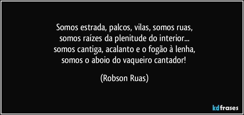 Somos estrada, palcos, vilas, somos ruas,
somos raízes da plenitude do interior...
somos cantiga, acalanto e o fogão à lenha,
somos o aboio do vaqueiro cantador! (Robson Ruas)