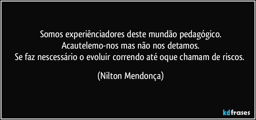 Somos experiênciadores deste mundão pedagógico.
Acautelemo-nos mas não nos detamos.
Se faz nescessário o evoluir correndo até oque chamam de riscos. (Nilton Mendonça)