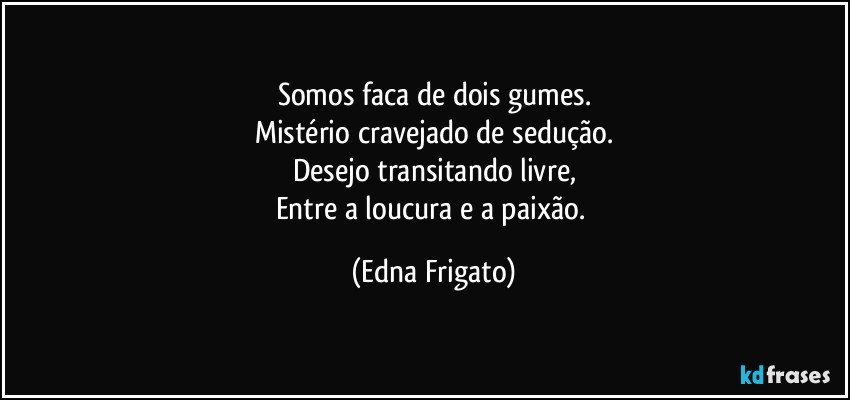 Somos faca de dois gumes.
Mistério cravejado de sedução.
Desejo transitando livre,
Entre a loucura e a paixão. (Edna Frigato)