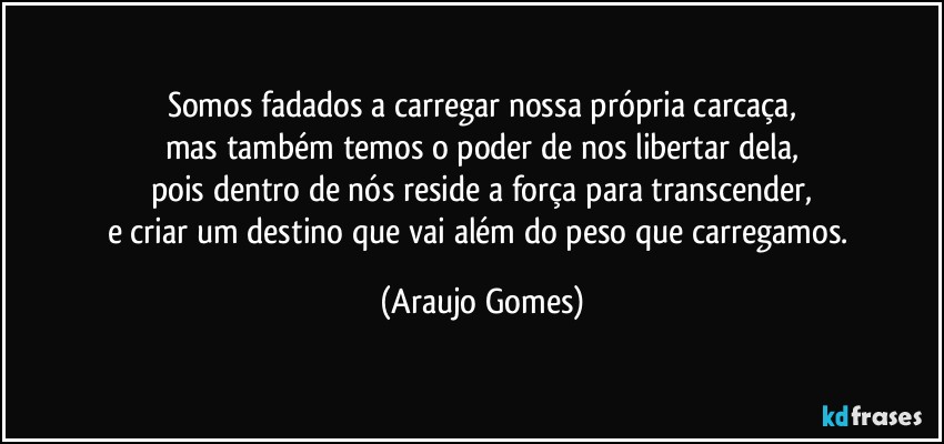 Somos fadados a carregar nossa própria carcaça,
mas também temos o poder de nos libertar dela,
pois dentro de nós reside a força para transcender,
e criar um destino que vai além do peso que carregamos. (Araujo Gomes)