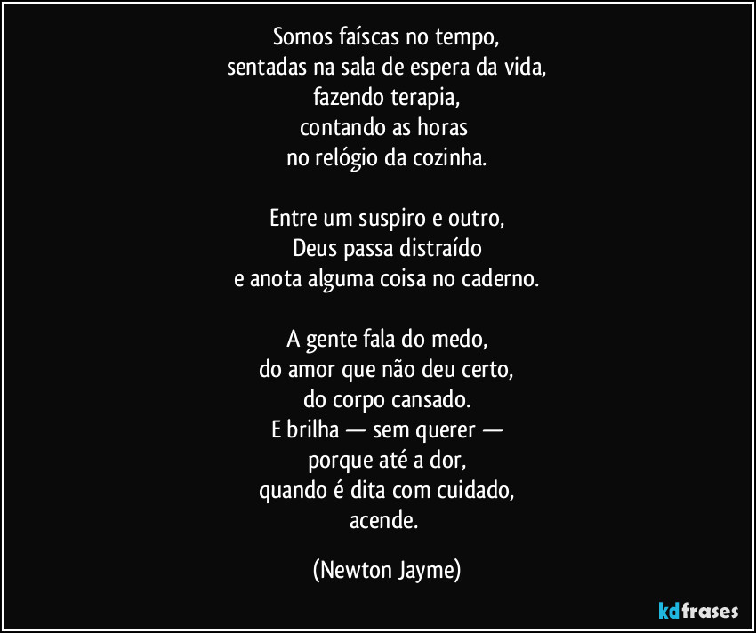 Somos faíscas no tempo,
sentadas na sala de espera da vida,
fazendo terapia,
contando as horas 
no relógio da cozinha.

Entre um suspiro e outro,
Deus passa distraído
e anota alguma coisa no caderno.

A gente fala do medo,
do amor que não deu certo,
do corpo cansado.
E brilha — sem querer —
porque até a dor,
quando é dita com cuidado,
acende. (Newton Jayme)