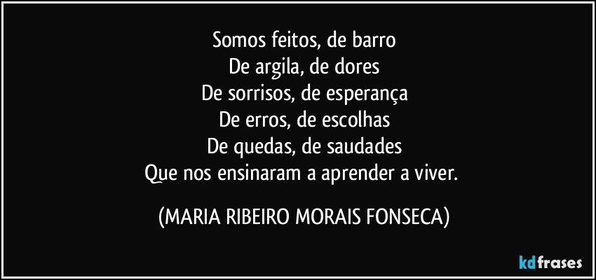 Somos feitos, de barro
De argila, de dores
De sorrisos, de esperança
De erros, de escolhas
De quedas, de saudades
Que nos ensinaram a aprender a viver. (MARIA RIBEIRO MORAIS FONSECA)