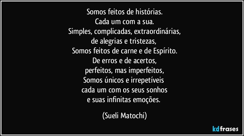 Somos feitos de histórias.
Cada um com a sua.
Simples, complicadas, extraordinárias,
de alegrias e tristezas, 
Somos feitos de carne e de Espírito.
De erros e de acertos,
perfeitos, mas imperfeitos,
Somos únicos e irrepetíveis 
cada um com os seus sonhos
e suas infinitas emoções. (Sueli Matochi)