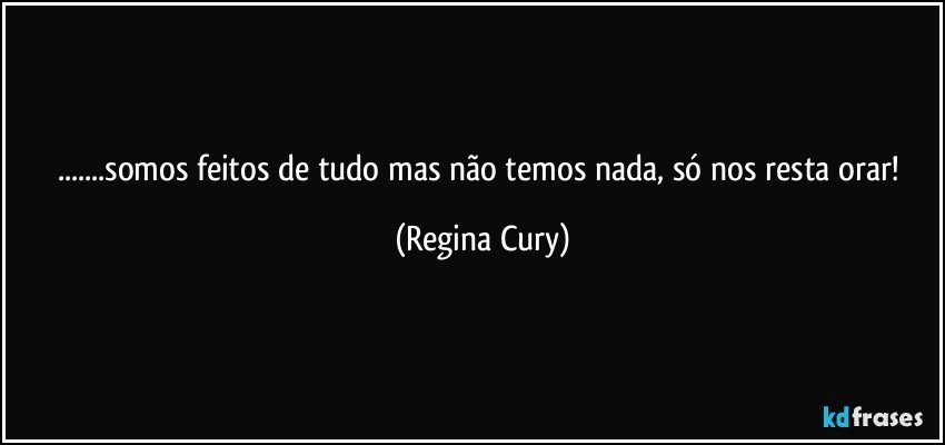 ...somos feitos de tudo mas não temos nada, só nos resta orar! (Regina Cury)