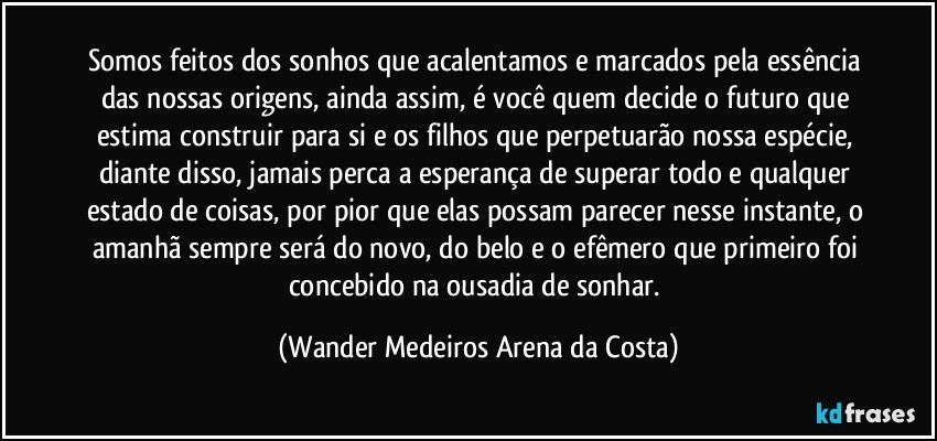 Somos feitos dos sonhos que acalentamos e marcados pela essência das nossas origens, ainda assim, é você quem decide o futuro que estima construir para si e os filhos que perpetuarão nossa espécie, diante disso, jamais perca a esperança de superar todo e qualquer estado de coisas, por pior que elas possam parecer nesse instante, o amanhã sempre será do novo, do belo e o efêmero que primeiro foi concebido na ousadia de sonhar. (Wander Medeiros Arena da Costa)