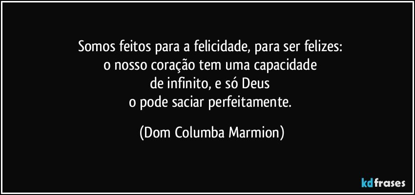 Somos feitos para a felicidade, para ser felizes: 
o nosso coração tem uma capacidade 
de infinito, e só Deus 
o pode saciar perfeitamente. (Dom Columba Marmion)