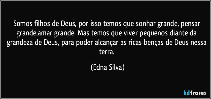 Somos filhos de Deus, por isso temos que sonhar grande, pensar grande,amar grande. Mas temos que viver pequenos diante da grandeza de Deus, para poder alcançar as ricas benças de Deus nessa terra. (Edna Silva)