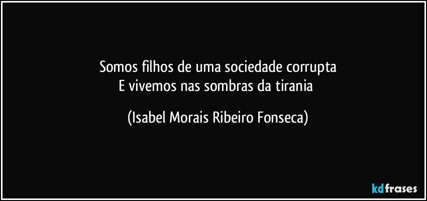 Somos filhos de uma sociedade corrupta
E vivemos nas sombras da tirania (Isabel Morais Ribeiro Fonseca)