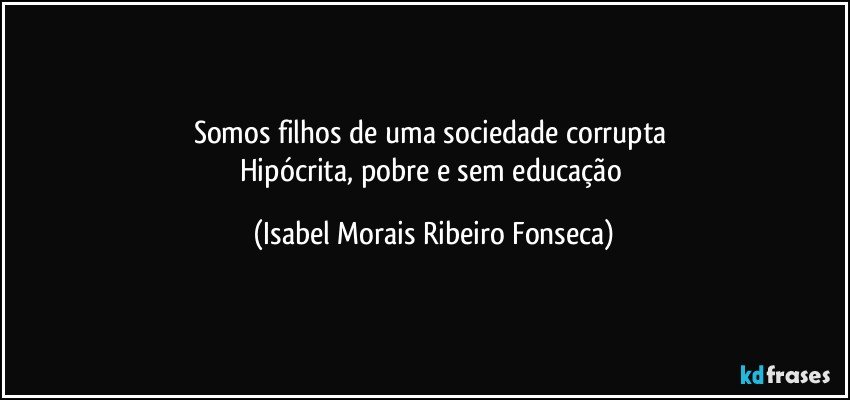 Somos filhos de uma sociedade corrupta 
Hipócrita, pobre e sem educação (Isabel Morais Ribeiro Fonseca)