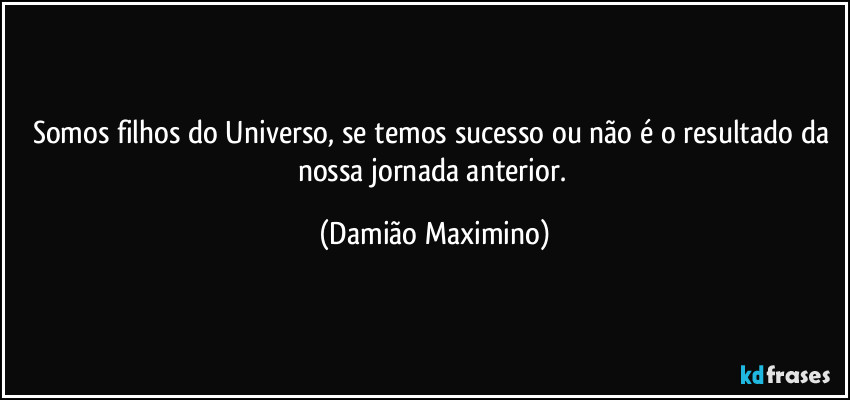 Somos filhos do Universo, se temos sucesso ou não é o resultado da nossa jornada anterior. (Damião Maximino)