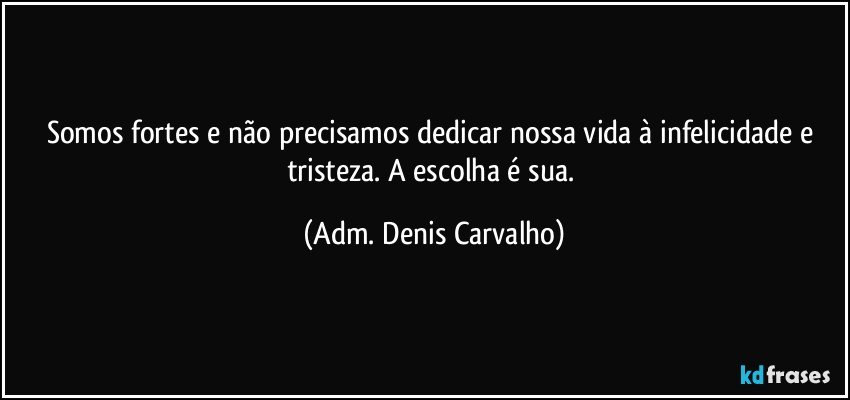 Somos  fortes e não precisamos dedicar nossa vida à infelicidade e tristeza. A escolha é sua. (Adm. Denis Carvalho)