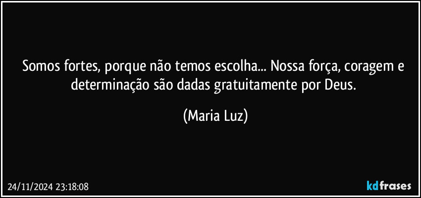 Somos fortes, porque não temos escolha... Nossa força, coragem e determinação são dadas gratuitamente por Deus. (Maria Luz)