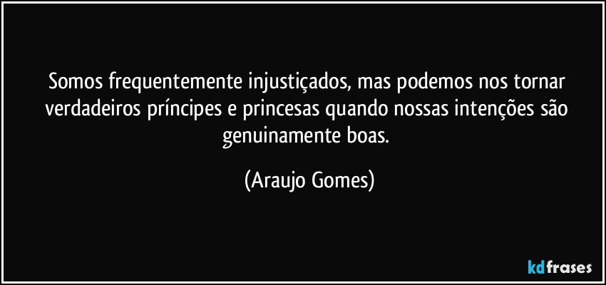 Somos frequentemente injustiçados, mas podemos nos tornar verdadeiros príncipes e princesas quando nossas intenções são genuinamente boas. (Araujo Gomes)