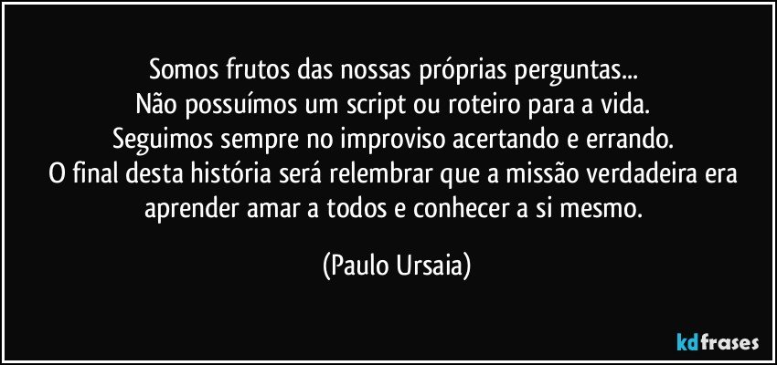 Somos frutos das nossas próprias perguntas... 
Não possuímos um script ou roteiro para a vida. 
Seguimos sempre no improviso acertando e errando. 
O final desta história será relembrar que a missão verdadeira era aprender amar a todos e conhecer a si mesmo. (Paulo Ursaia)