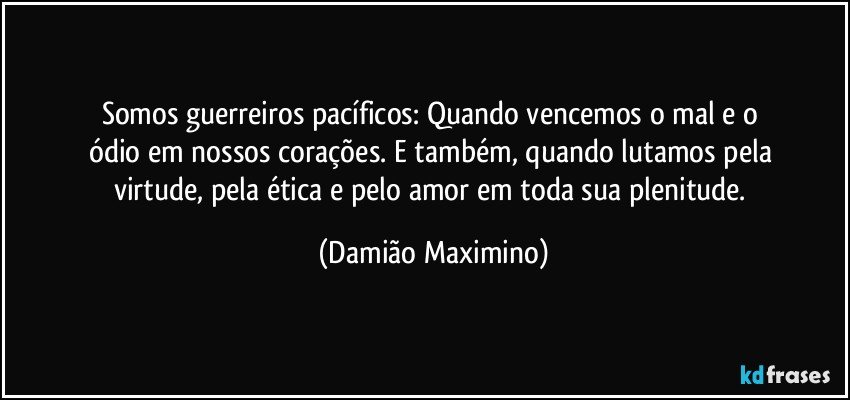 Somos guerreiros pacíficos: Quando vencemos o mal e o 
ódio em nossos corações. E também, quando lutamos pela 
virtude, pela ética e pelo amor em toda sua plenitude. (Damião Maximino)