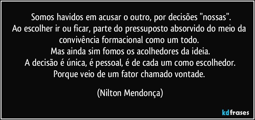 ⁠Somos havidos em acusar o outro, por decisões "nossas".
Ao escolher ir ou ficar, parte do pressuposto absorvido do meio da convivência formacional como um todo. 
Mas ainda sim fomos os acolhedores da ideia.
A decisão é única, é pessoal, é de cada um como escolhedor.
Porque veio de um fator chamado vontade. (Nilton Mendonça)