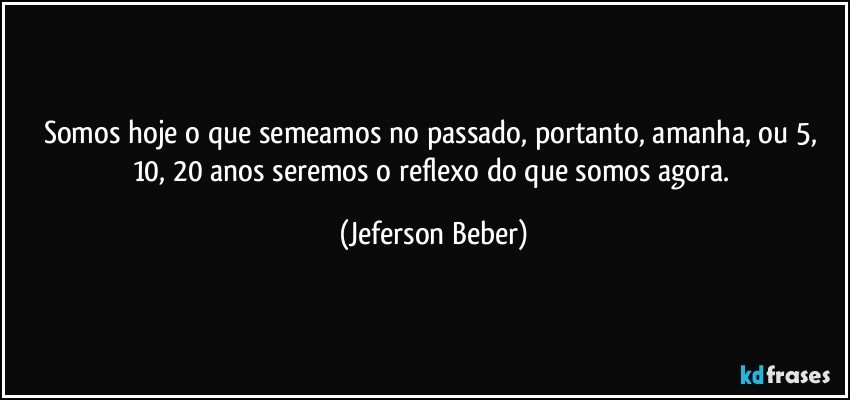 somos hoje o que semeamos no passado, portanto, amanha, ou 5, 10, 20 anos seremos o reflexo do que somos agora. (Jeferson Beber)