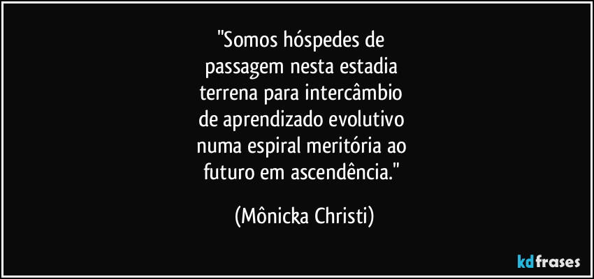 "Somos hóspedes de 
passagem nesta estadia 
terrena para intercâmbio 
de aprendizado evolutivo 
numa espiral meritória ao 
futuro em ascendência." (Mônicka Christi)