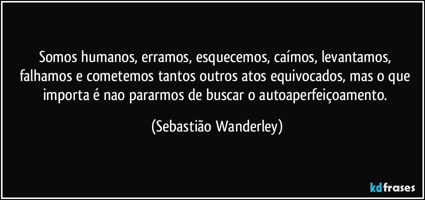 Somos humanos, erramos, esquecemos, caímos, levantamos, falhamos e cometemos tantos outros atos equivocados, mas o que importa é nao pararmos de buscar o autoaperfeiçoamento. (Sebastião Wanderley)
