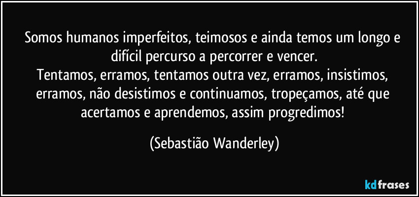 Somos humanos imperfeitos, teimosos e ainda temos um longo e difícil percurso a percorrer e vencer.
Tentamos, erramos, tentamos outra vez, erramos, insistimos, erramos, não desistimos e continuamos, tropeçamos, até que acertamos e aprendemos, assim progredimos! (Sebastião Wanderley)