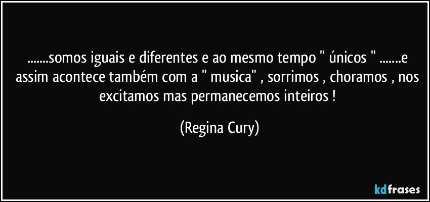 ...somos iguais e diferentes  e ao mesmo tempo " únicos " ...e assim acontece também com a " musica" ,  sorrimos , choramos , nos excitamos mas  permanecemos inteiros ! (Regina Cury)