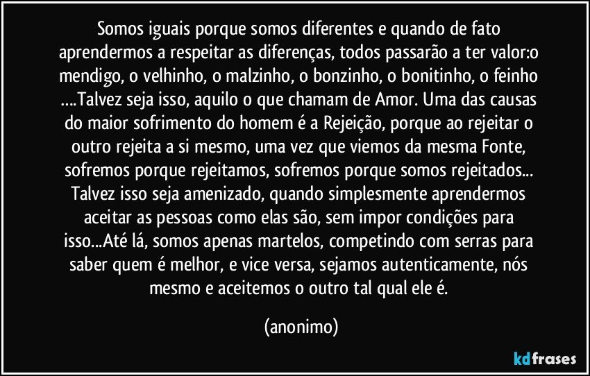 Somos iguais porque somos diferentes e quando de fato aprendermos a respeitar as diferenças, todos passarão a ter valor:o mendigo, o velhinho, o malzinho, o bonzinho, o bonitinho, o feinho ….Talvez seja isso, aquilo o que chamam de Amor. Uma das causas do maior sofrimento do homem é a Rejeição, porque ao rejeitar o outro rejeita a si mesmo, uma vez que viemos da mesma Fonte, sofremos porque rejeitamos, sofremos porque somos rejeitados... Talvez isso seja amenizado, quando simplesmente aprendermos aceitar as pessoas como elas são, sem impor condições para isso...Até lá, somos apenas martelos, competindo com serras para saber quem é melhor, e vice versa, sejamos autenticamente, nós mesmo e aceitemos o outro tal qual ele é. (anonimo)