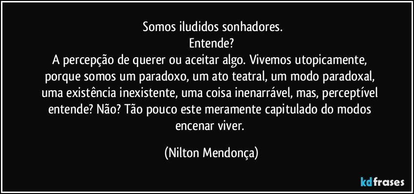 ⁠Somos iludidos sonhadores.
Entende?
A percepção de querer ou aceitar algo. Vivemos utopicamente, porque somos um paradoxo, um ato teatral, um modo paradoxal, uma existência inexistente, uma coisa inenarrável, mas, perceptível entende? Não? Tão pouco este meramente capitulado do modos encenar viver. (Nilton Mendonça)