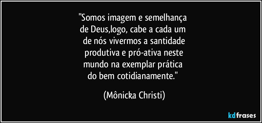 "Somos imagem e semelhança 
de Deus,logo, cabe a cada um 
de nós vivermos a santidade
 produtiva e pró-ativa neste 
mundo na exemplar prática 
do bem cotidianamente." (Mônicka Christi)
