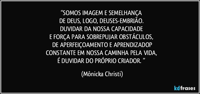 “SOMOS IMAGEM E SEMELHANÇA 
DE DEUS, LOGO, DEUSES-EMBRIÃO. 
DUVIDAR DA NOSSA CAPACIDADE 
E FORÇA PARA SOBREPUJAR OBSTÁCULOS, 
DE APERFEIÇOAMENTO E APRENDIZADOP
CONSTANTE EM NOSSA CAMINHA PELA VIDA, 
É DUVIDAR DO PRÓPRIO CRIADOR. ” (Mônicka Christi)