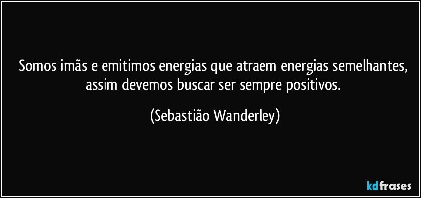 Somos imãs e emitimos energias que atraem energias semelhantes, assim devemos buscar ser sempre positivos. (Sebastião Wanderley)