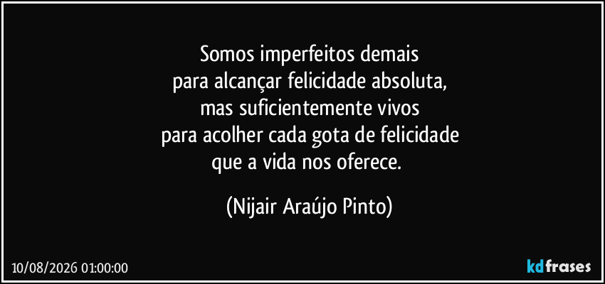 Somos imperfeitos demais
para alcançar felicidade absoluta,
mas suficientemente vivos
para acolher cada gota de felicidade
que a vida nos oferece. (Nijair Araújo Pinto)