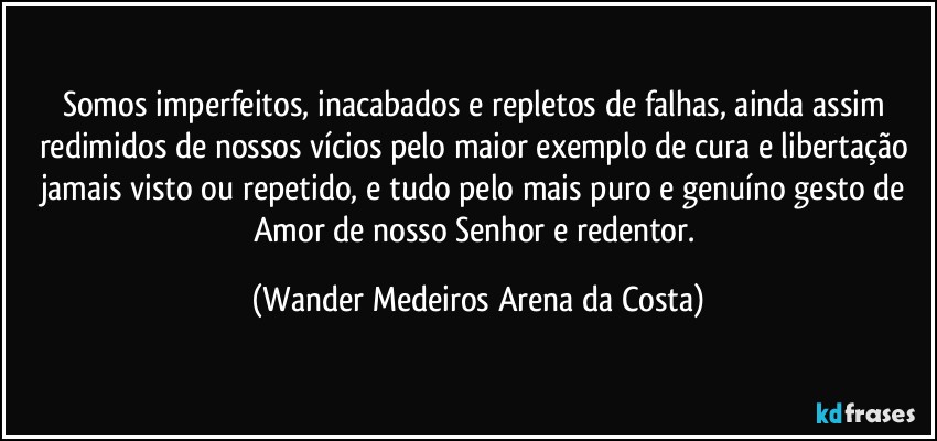 Somos imperfeitos, inacabados e repletos de falhas, ainda assim redimidos de nossos vícios pelo maior exemplo de cura e libertação jamais visto ou repetido, e tudo pelo mais puro e genuíno gesto de Amor de nosso Senhor e redentor. (Wander Medeiros Arena da Costa)