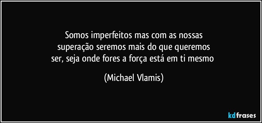 Somos imperfeitos mas com as nossas
superação seremos mais do que queremos
ser, seja onde fores a força está em ti mesmo (Michael Vlamis)