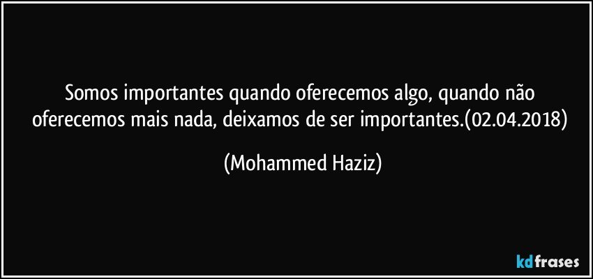 Somos importantes quando oferecemos algo, quando não oferecemos mais nada, deixamos de ser importantes.(02.04.2018) (Mohammed Haziz)