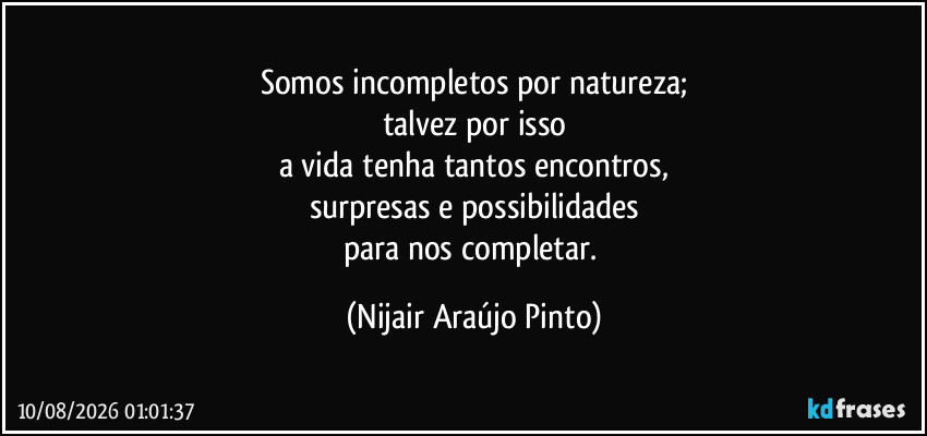 Somos incompletos por natureza;
talvez por isso
a vida tenha tantos encontros,
surpresas e possibilidades
para nos completar. (Nijair Araújo Pinto)