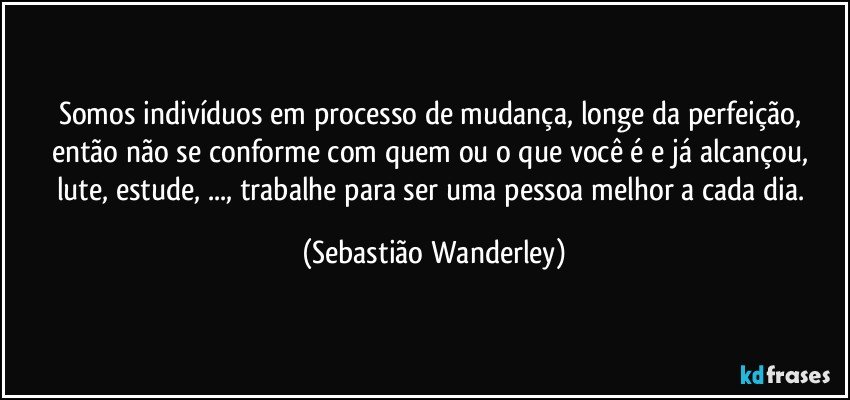 Somos indivíduos em processo de mudança, longe da perfeição, então não se conforme com quem ou o que você é e já alcançou, lute, estude, ..., trabalhe para ser uma pessoa melhor a cada dia. (Sebastião Wanderley)